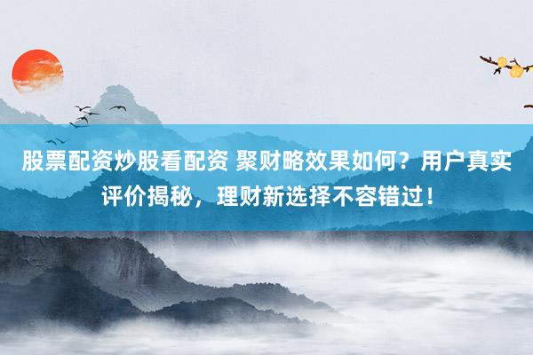 股票配资炒股看配资 聚财略效果如何？用户真实评价揭秘，理财新选择不容错过！