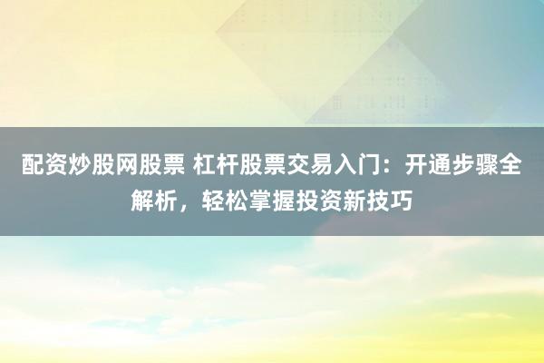 配资炒股网股票 杠杆股票交易入门：开通步骤全解析，轻松掌握投资新技巧