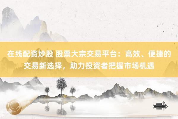 在线配资炒股 股票大宗交易平台：高效、便捷的交易新选择，助力投资者把握市场机遇
