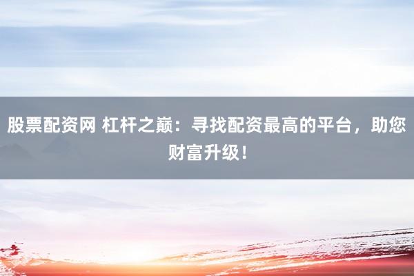 股票配资网 杠杆之巅：寻找配资最高的平台，助您财富升级！