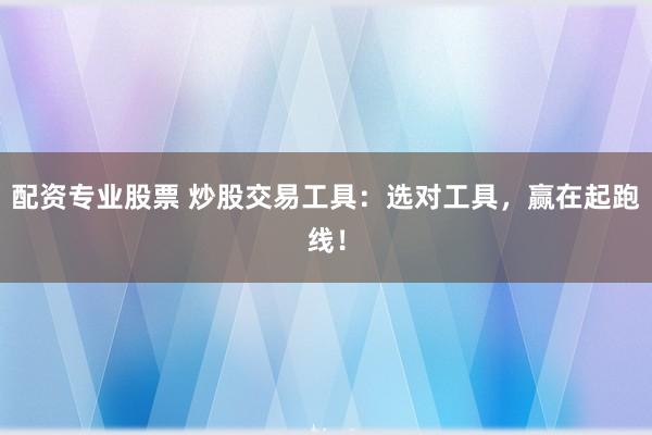 配资专业股票 炒股交易工具：选对工具，赢在起跑线！