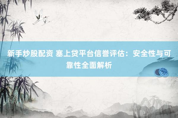 新手炒股配资 塞上贷平台信誉评估：安全性与可靠性全面解析