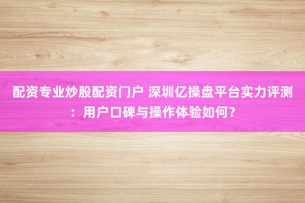 配资专业炒股配资门户 深圳亿操盘平台实力评测：用户口碑与操作体验如何？