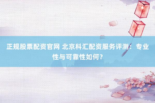 正规股票配资官网 北京科汇配资服务评测：专业性与可靠性如何？