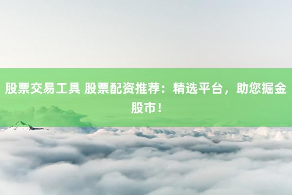 股票交易工具 股票配资推荐：精选平台，助您掘金股市！
