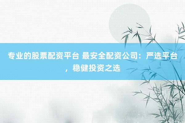 专业的股票配资平台 最安全配资公司：严选平台，稳健投资之选
