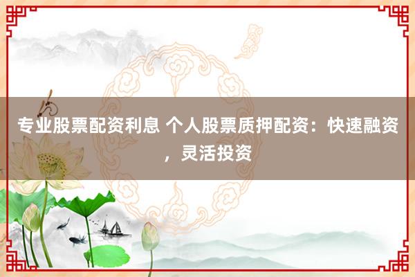 专业股票配资利息 个人股票质押配资：快速融资，灵活投资