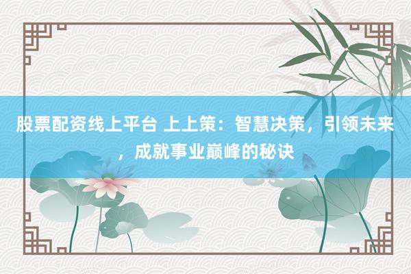 股票配资线上平台 上上策：智慧决策，引领未来，成就事业巅峰的秘诀
