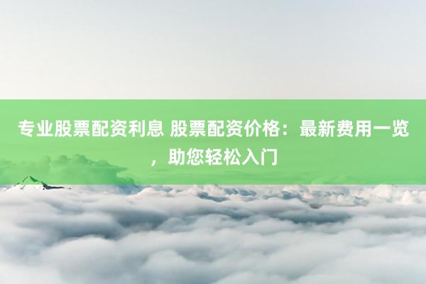 专业股票配资利息 股票配资价格：最新费用一览，助您轻松入门