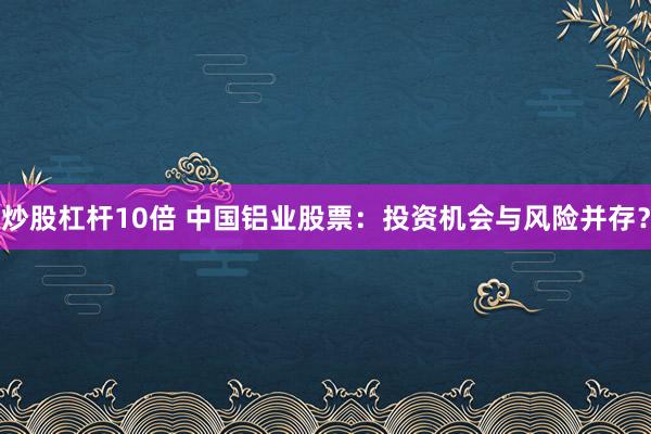 炒股杠杆10倍 中国铝业股票：投资机会与风险并存？