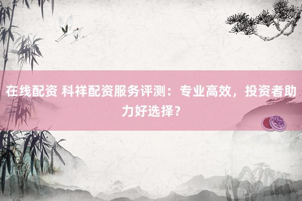 在线配资 科祥配资服务评测：专业高效，投资者助力好选择？