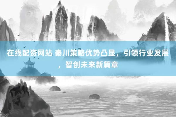 在线配资网站 秦川策略优势凸显，引领行业发展，智创未来新篇章