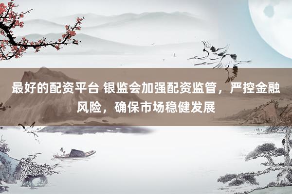 最好的配资平台 银监会加强配资监管，严控金融风险，确保市场稳健发展
