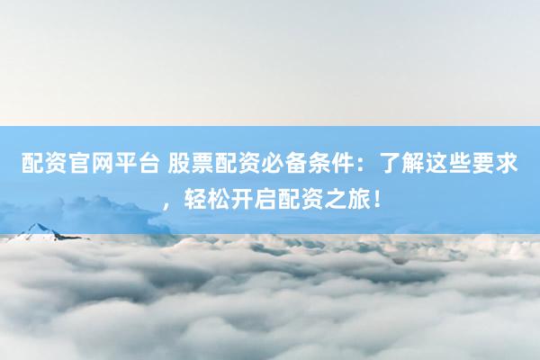 配资官网平台 股票配资必备条件：了解这些要求，轻松开启配资之旅！