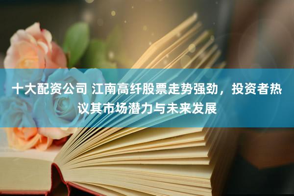 十大配资公司 江南高纤股票走势强劲，投资者热议其市场潜力与未来发展