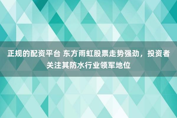 正规的配资平台 东方雨虹股票走势强劲，投资者关注其防水行业领军地位