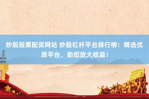 炒股股票配资网站 炒股杠杆平台排行榜：精选优质平台，助您放大收益！