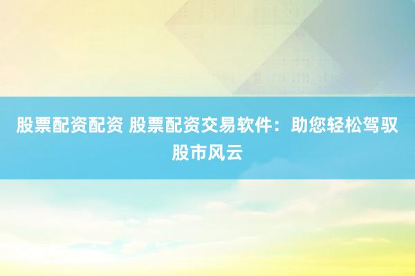 股票配资配资 股票配资交易软件：助您轻松驾驭股市风云
