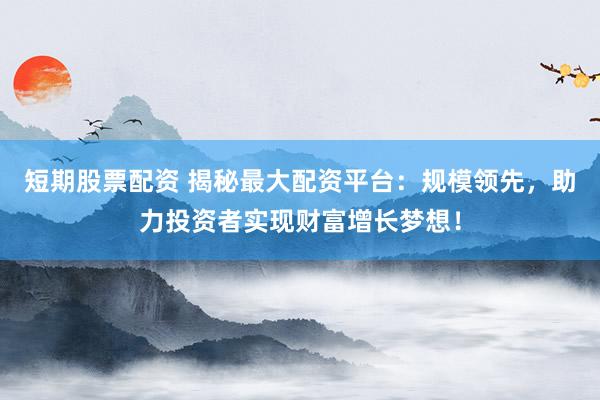 短期股票配资 揭秘最大配资平台：规模领先，助力投资者实现财富增长梦想！