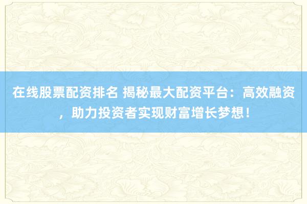 在线股票配资排名 揭秘最大配资平台：高效融资，助力投资者实现财富增长梦想！