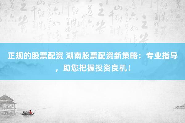 正规的股票配资 湖南股票配资新策略：专业指导，助您把握投资良机！