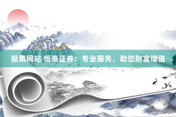 股票网站 恒泰证券：专业服务，助您财富增值