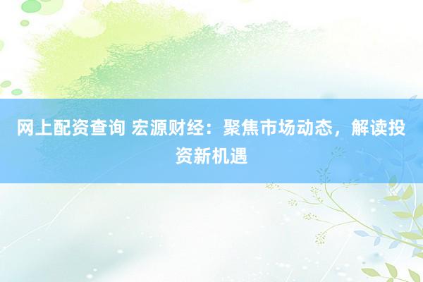 网上配资查询 宏源财经：聚焦市场动态，解读投资新机遇
