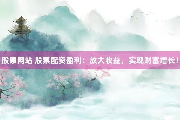 股票网站 股票配资盈利：放大收益，实现财富增长！