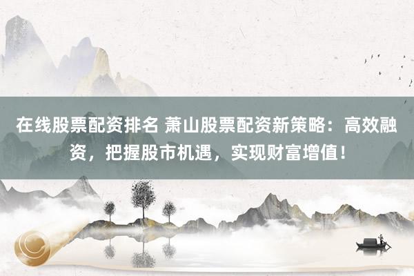 在线股票配资排名 萧山股票配资新策略：高效融资，把握股市机遇，实现财富增值！