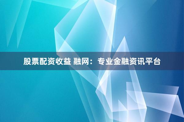股票配资收益 融网：专业金融资讯平台