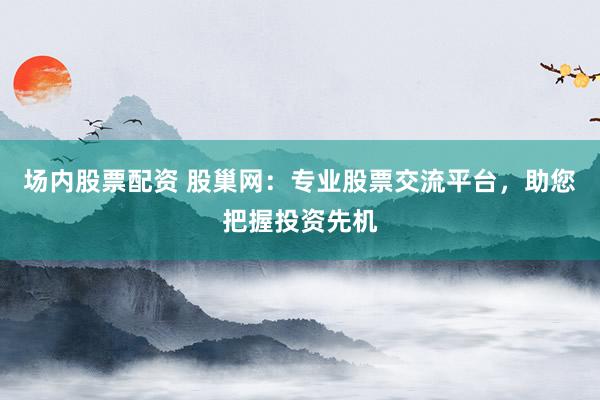 场内股票配资 股巢网：专业股票交流平台，助您把握投资先机