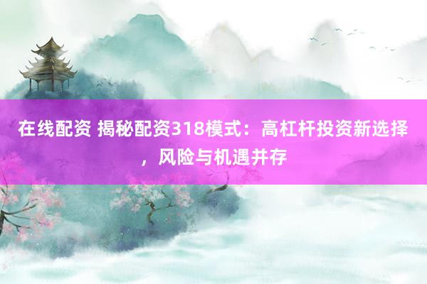 在线配资 揭秘配资318模式：高杠杆投资新选择，风险与机遇并存