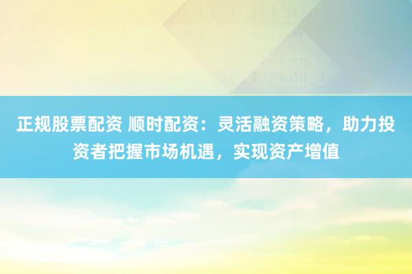 正规股票配资 顺时配资：灵活融资策略，助力投资者把握市场机遇，实现资产增值