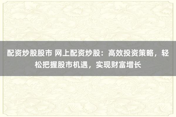 配资炒股股市 网上配资炒股：高效投资策略，轻松把握股市机遇，实现财富增长