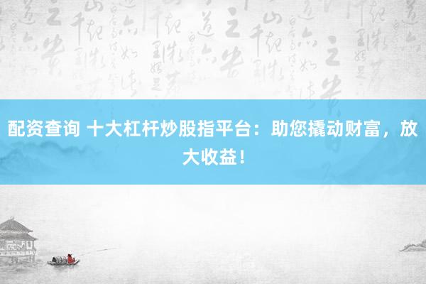 配资查询 十大杠杆炒股指平台：助您撬动财富，放大收益！