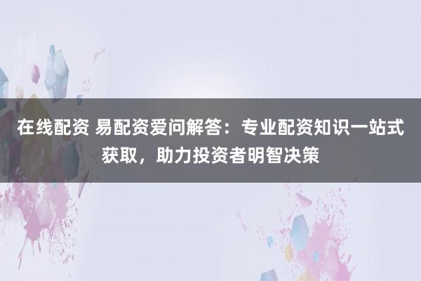 在线配资 易配资爱问解答：专业配资知识一站式获取，助力投资者明智决策