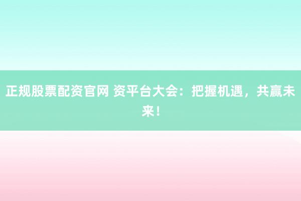 正规股票配资官网 资平台大会：把握机遇，共赢未来！