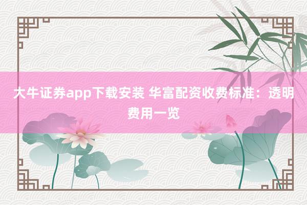 大牛证券app下载安装 华富配资收费标准：透明费用一览