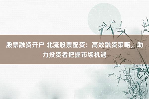 股票融资开户 北流股票配资：高效融资策略，助力投资者把握市场机遇