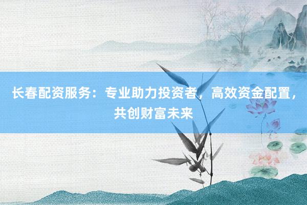 长春配资服务：专业助力投资者，高效资金配置，共创财富未来