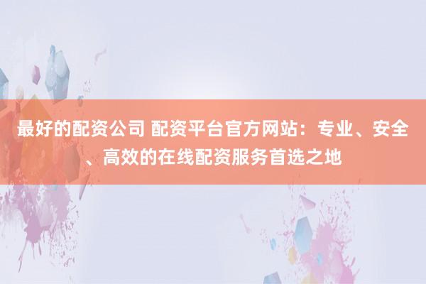最好的配资公司 配资平台官方网站：专业、安全、高效的在线配资服务首选之地