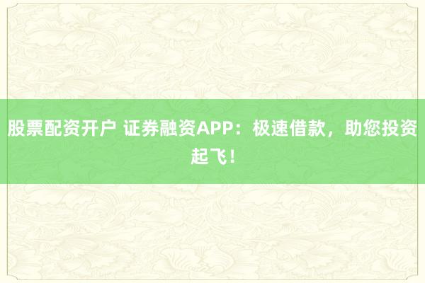 股票配资开户 证券融资APP：极速借款，助您投资起飞！