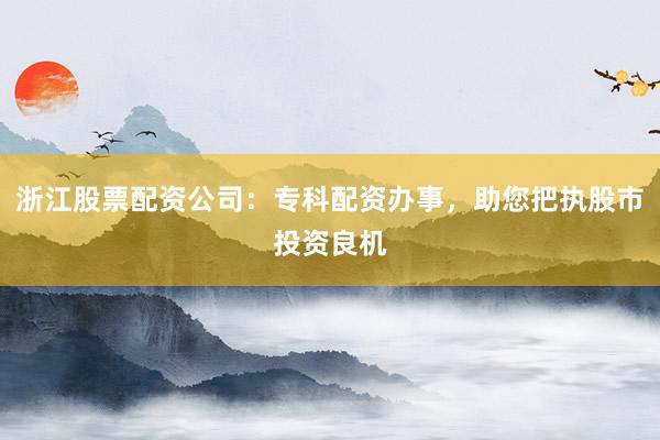 浙江股票配资公司：专科配资办事，助您把执股市投资良机