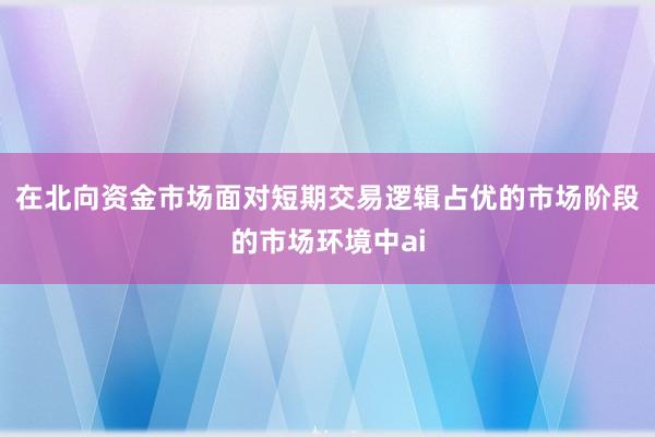 在北向资金市场面对短期交易逻辑占优的市场阶段的市场环境中ai