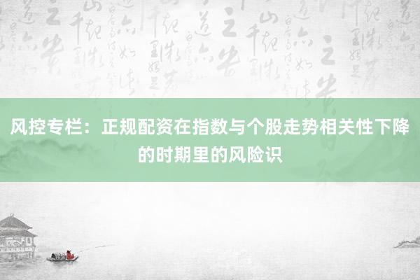 风控专栏：正规配资在指数与个股走势相关性下降的时期里的风险识