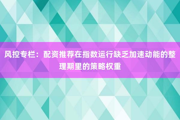 风控专栏：配资推荐在指数运行缺乏加速动能的整理期里的策略权重