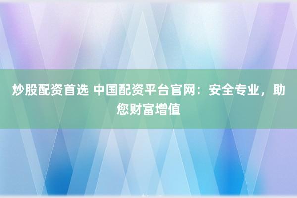 炒股配资首选 中国配资平台官网：安全专业，助您财富增值