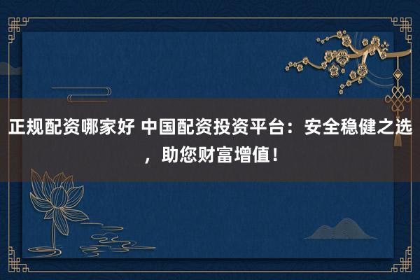 正规配资哪家好 中国配资投资平台：安全稳健之选，助您财富增值！