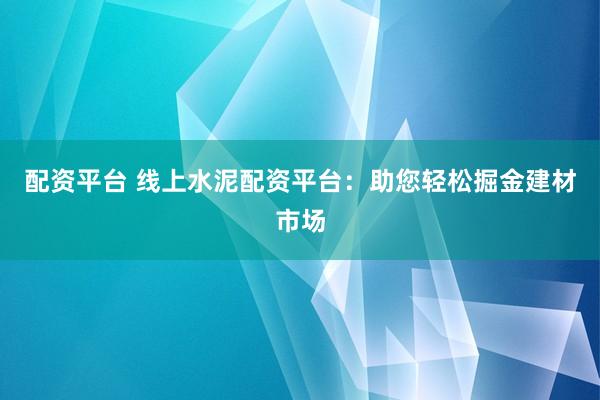 配资平台 线上水泥配资平台：助您轻松掘金建材市场