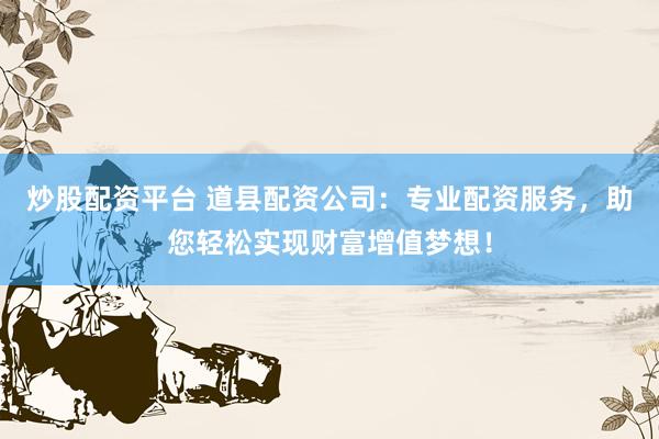 炒股配资平台 道县配资公司：专业配资服务，助您轻松实现财富增值梦想！